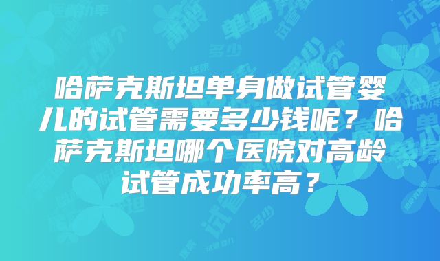 哈萨克斯坦单身做试管婴儿的试管需要多少钱呢？哈萨克斯坦哪个医院对高龄试管成功率高？