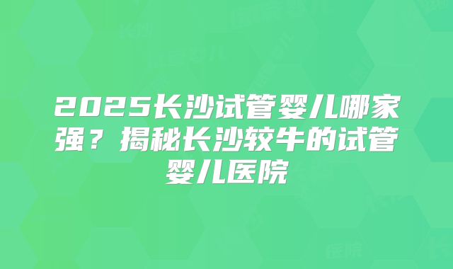 2025长沙试管婴儿哪家强？揭秘长沙较牛的试管婴儿医院