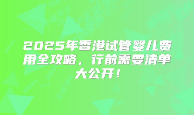 2025年香港试管婴儿费用全攻略，行前需要清单大公开！
