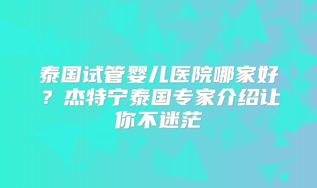 泰国试管婴儿医院哪家好?杰特宁泰国专家介绍让你不迷茫