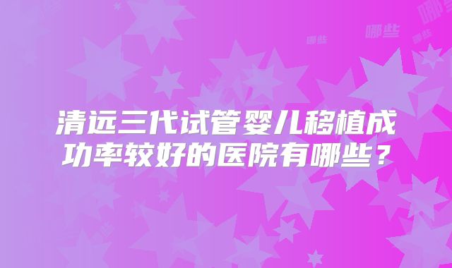 清远三代试管婴儿移植成功率较好的医院有哪些？