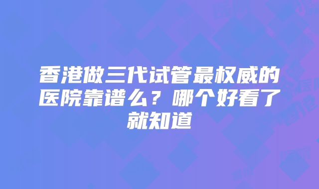 香港做三代试管最权威的医院靠谱么？哪个好看了就知道