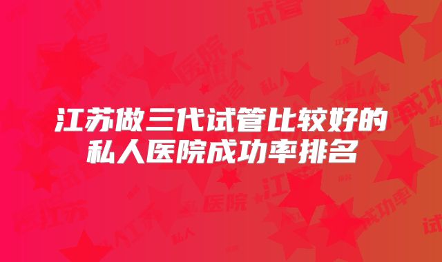 江苏做三代试管比较好的私人医院成功率排名