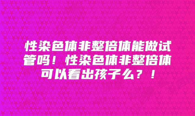 性染色体非整倍体能做试管吗!性染色体非整倍体可以看出孩子么?!