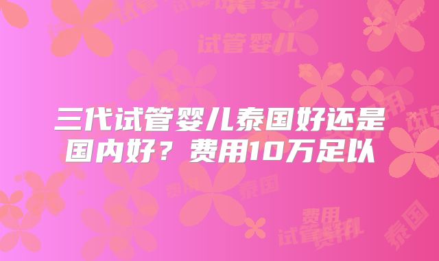 三代试管婴儿泰国好还是国内好？费用10万足以