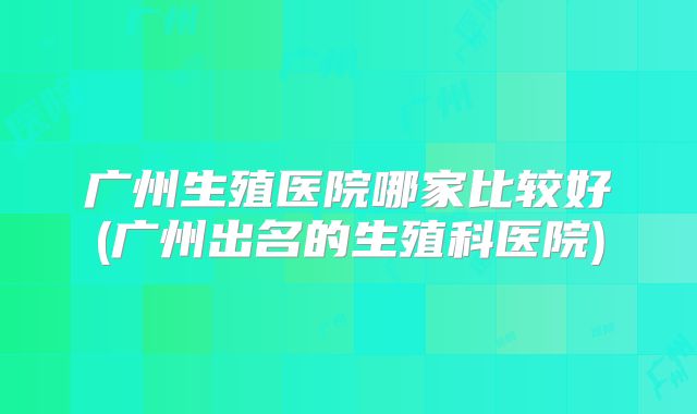 广州生殖医院哪家比较好(广州出名的生殖科医院)