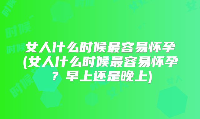 女人什么时候最容易怀孕(女人什么时候最容易怀孕？早上还是晚上)