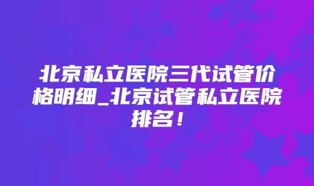 北京私立医院三代试管价格明细_北京试管私立医院排名！