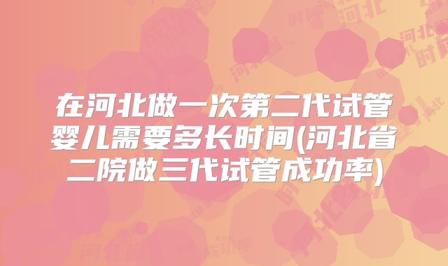 在河北做一次第二代试管婴儿需要多长时间(河北省二院做三代试管成功率)