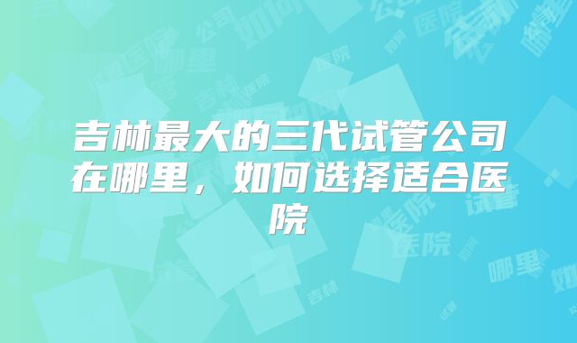 吉林最大的三代试管公司在哪里,如何选择适合医院