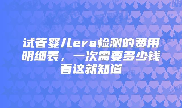 试管婴儿era检测的费用明细表，一次需要多少钱看这就知道