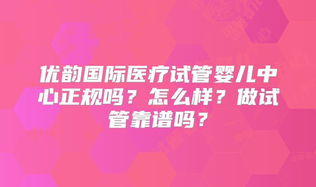 优韵国际医疗试管婴儿中心正规吗？怎么样？做试管靠谱吗？