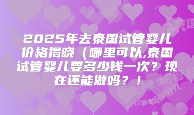 2025年去泰国试管婴儿价格揭晓(哪里可以,泰国试管婴儿要多少钱一次?现在还能做吗?!