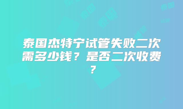泰国杰特宁试管失败二次需多少钱？是否二次收费？