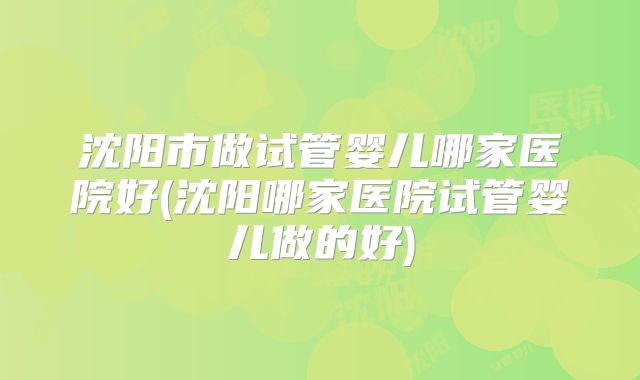 沈阳市做试管婴儿哪家医院好(沈阳哪家医院试管婴儿做的好)