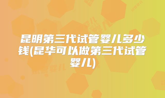 昆明第三代试管婴儿多少钱(昆华可以做第三代试管婴儿)