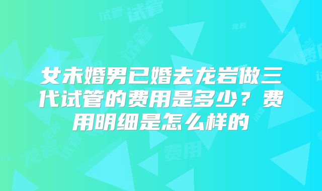 女未婚男已婚去龙岩做三代试管的费用是多少?费用明细是怎么样的