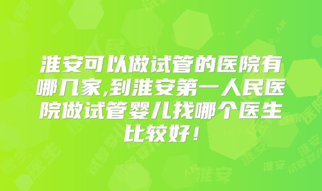 淮安可以做试管的医院有哪几家,到淮安第一人民医院做试管婴儿找哪个医生比较好！