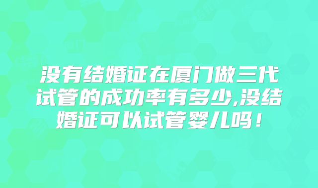没有结婚证在厦门做三代试管的成功率有多少,没结婚证可以试管婴儿吗！