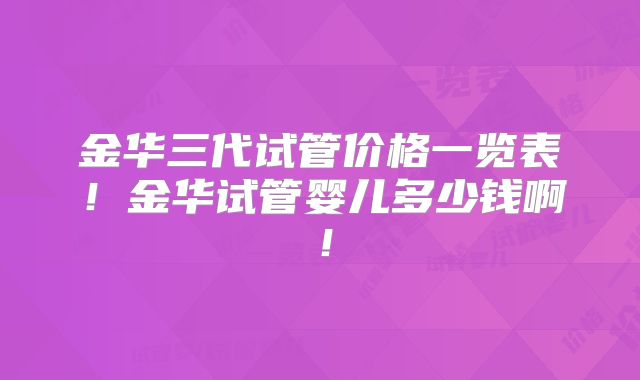 金华三代试管价格一览表！金华试管婴儿多少钱啊！