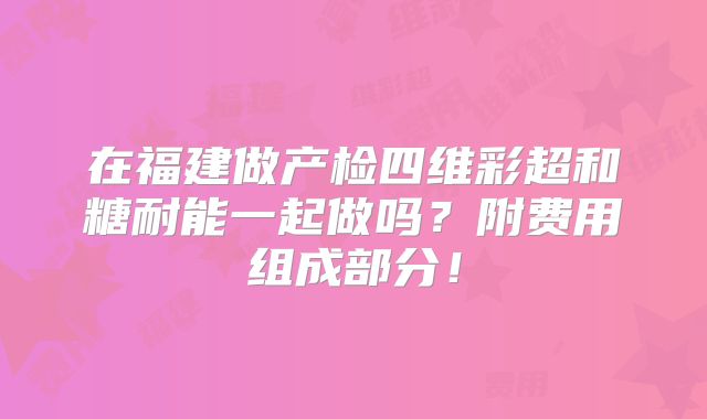 在福建做产检四维彩超和糖耐能一起做吗?附费用组成部分!