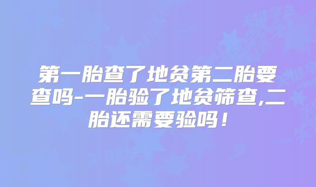 第一胎查了地贫第二胎要查吗-一胎验了地贫筛查,二胎还需要验吗！