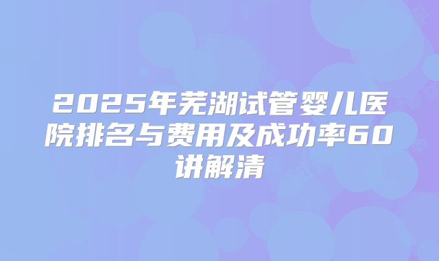 2025年芜湖试管婴儿医院排名与费用及成功率60讲解清