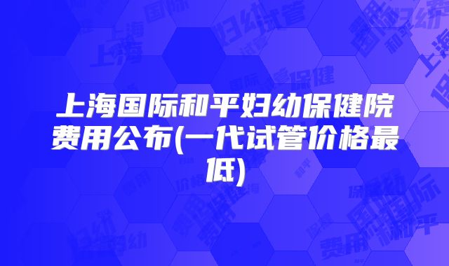 上海国际和平妇幼保健院费用公布(一代试管价格最低)
