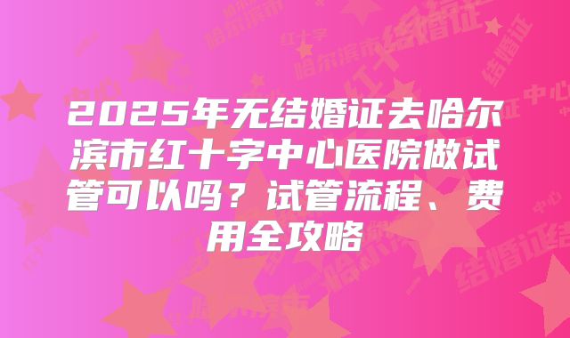 2025年无结婚证去哈尔滨市红十字中心医院做试管可以吗？试管流程、费用全攻略