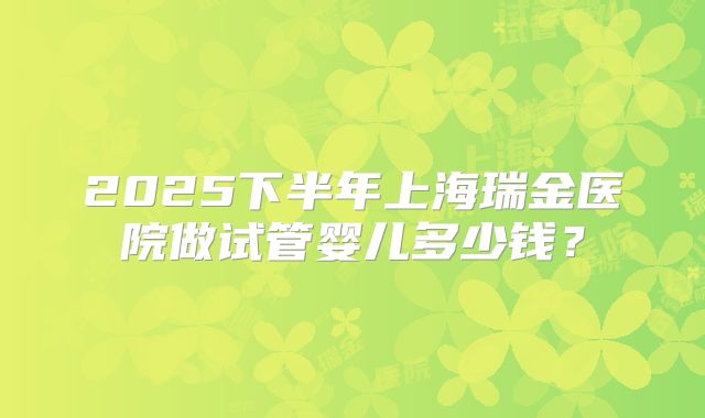2025下半年上海瑞金医院做试管婴儿多少钱？