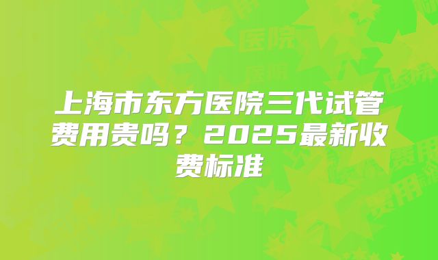 上海市东方医院三代试管费用贵吗？2025最新收费标准