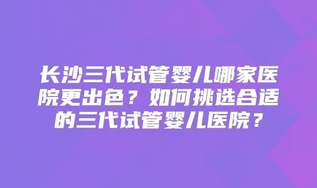 长沙三代试管婴儿哪家医院更出色？如何挑选合适的三代试管婴儿医院？