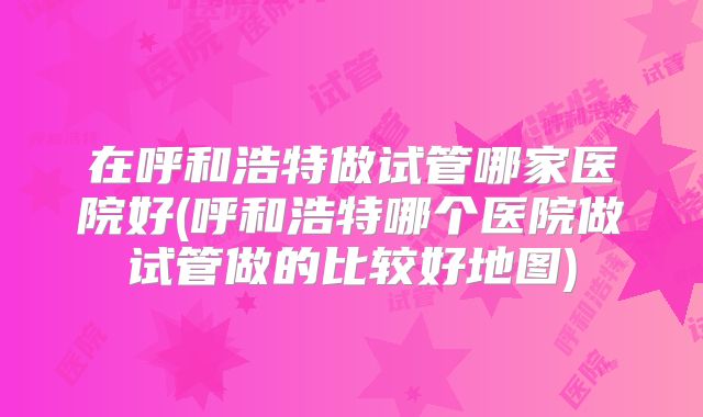 在呼和浩特做试管哪家医院好(呼和浩特哪个医院做试管做的比较好地图)