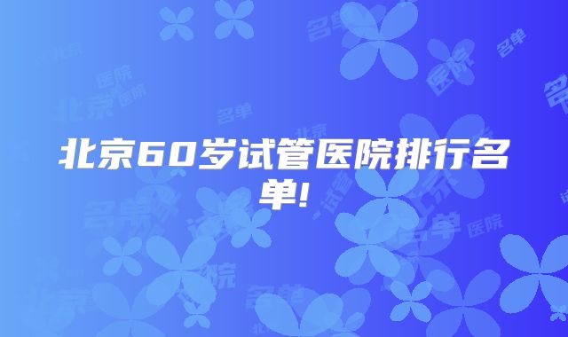 北京60岁试管医院排行名单!