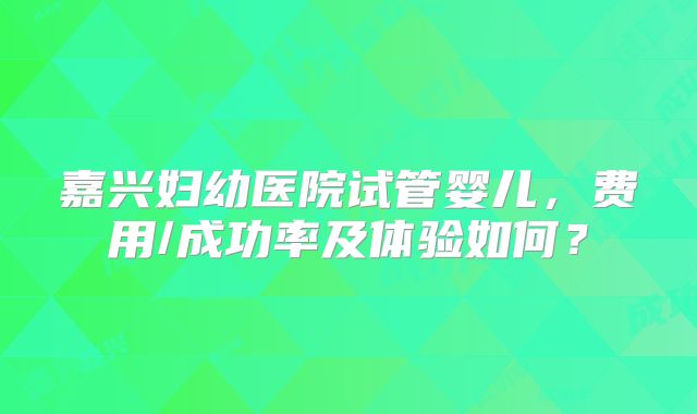 嘉兴妇幼医院试管婴儿，费用/成功率及体验如何？