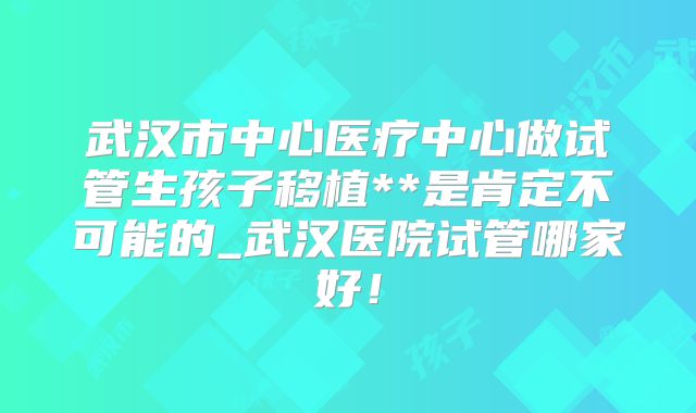 武汉市中心医疗中心做试管生孩子移植**是肯定不可能的_武汉医院试管哪家好!