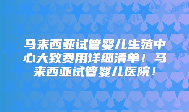 马来西亚试管婴儿生殖中心大致费用详细清单！马来西亚试管婴儿医院！