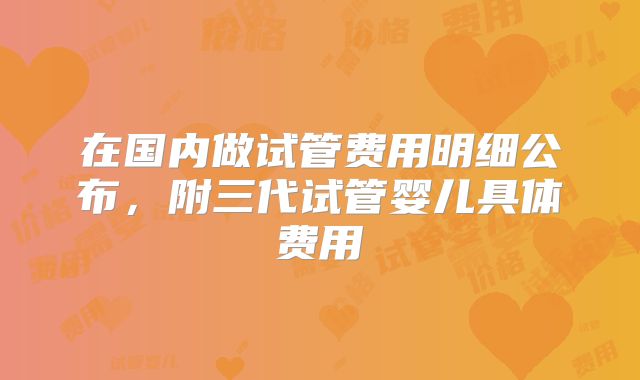 在国内做试管费用明细公布，附三代试管婴儿具体费用