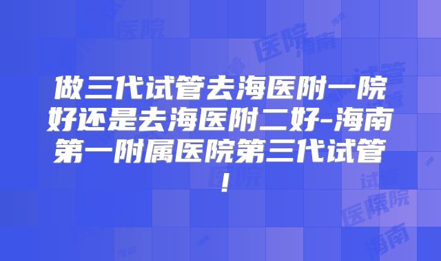 做三代试管去海医附一院好还是去海医附二好-海南第一附属医院第三代试管!