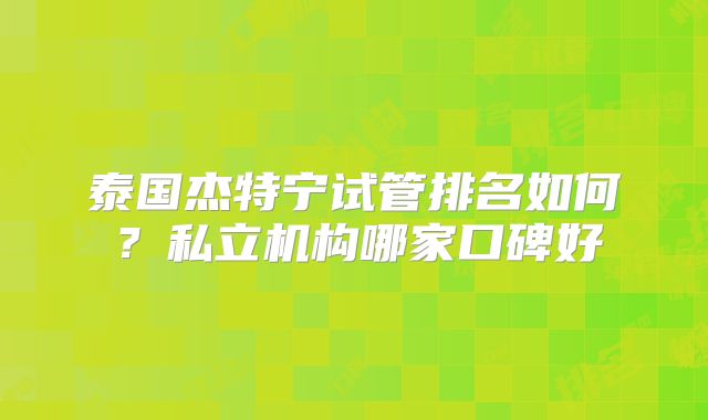 泰国杰特宁试管排名如何?私立机构哪家口碑好