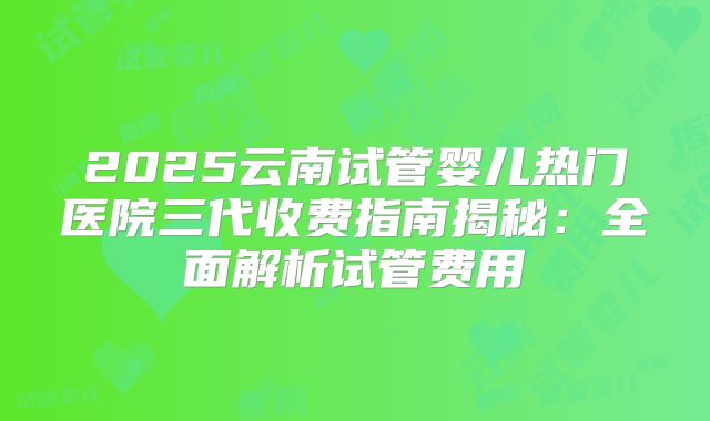 2025云南试管婴儿热门医院三代收费指南揭秘:全面解析试管费用