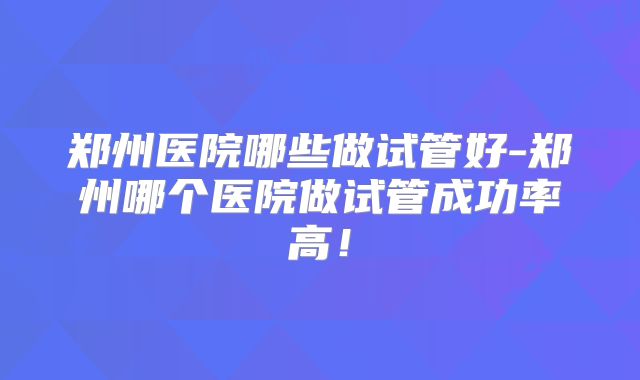 郑州医院哪些做试管好-郑州哪个医院做试管成功率高!