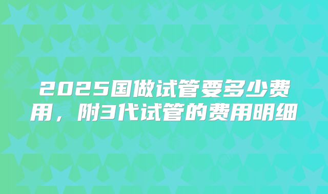 2025国做试管要多少费用，附3代试管的费用明细