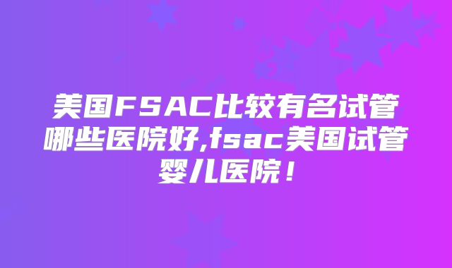 美国FSAC比较有名试管哪些医院好,fsac美国试管婴儿医院！