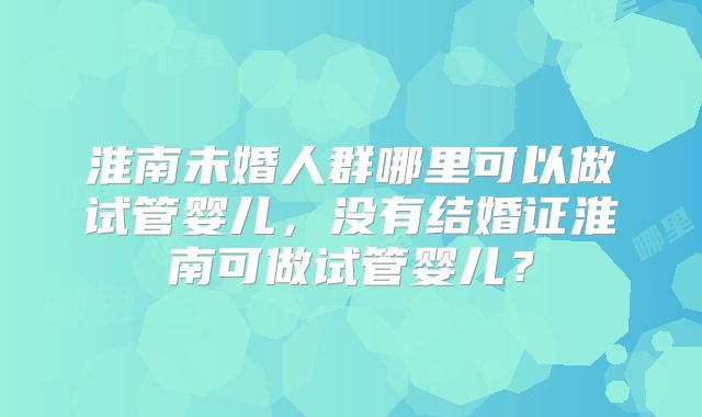 淮南未婚人群哪里可以做试管婴儿，没有结婚证淮南可做试管婴儿？
