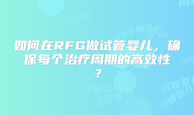 如何在RFG做试管婴儿，确保每个治疗周期的高效性？