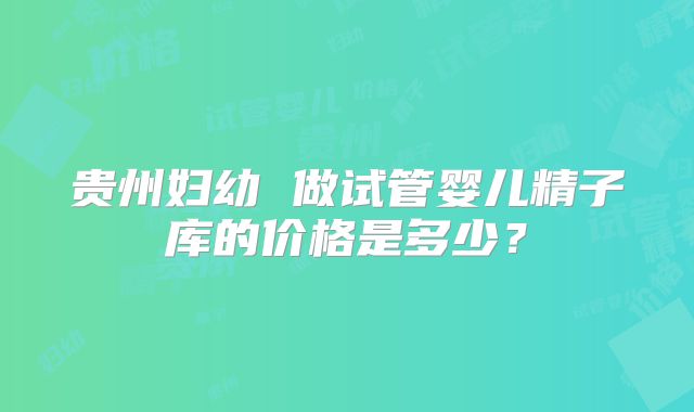 贵州妇幼 做试管婴儿精子库的价格是多少?