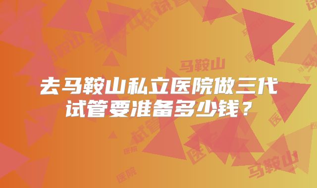 去马鞍山私立医院做三代试管要准备多少钱？