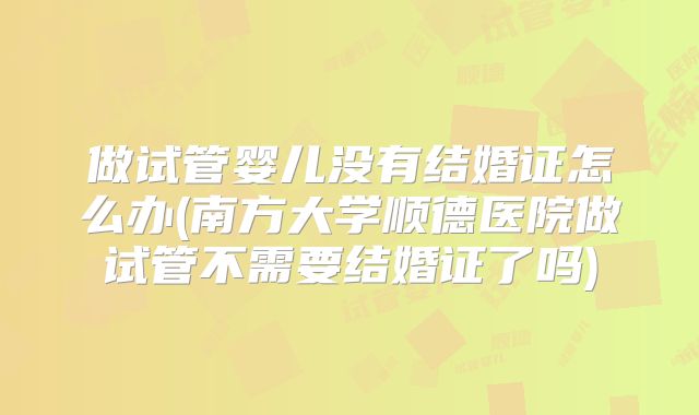 做试管婴儿没有结婚证怎么办(南方大学顺德医院做试管不需要结婚证了吗)
