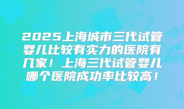 2025上海城市三代试管婴儿比较有实力的医院有几家!上海三代试管婴儿哪个医院成功率比较高!